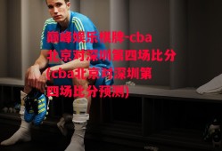 巅峰娱乐棋牌-cba北京对深圳第四场比分(cba北京对深圳第四场比分预测)