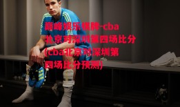 巅峰娱乐棋牌-cba北京对深圳第四场比分(cba北京对深圳第四场比分预测)